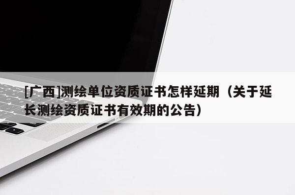 [廣西]測繪單位資質(zhì)證書怎樣延期（關(guān)于延長測繪資質(zhì)證書有效期的公告）