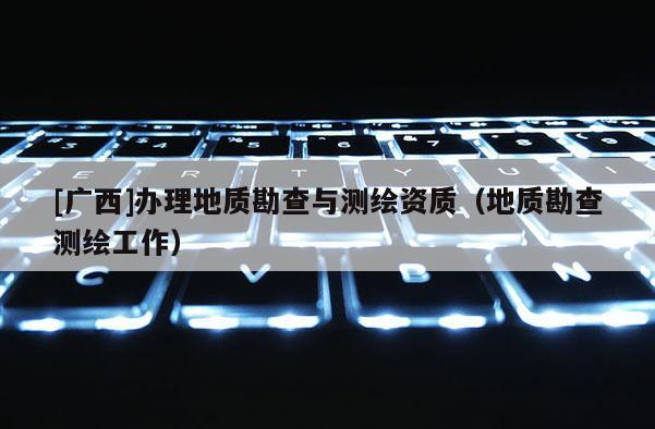 [廣西]辦理地質(zhì)勘查與測(cè)繪資質(zhì)（地質(zhì)勘查測(cè)繪工作）