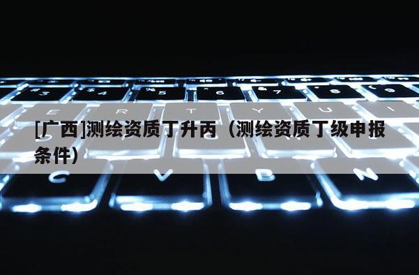 [廣西]測繪資質(zhì)丁升丙（測繪資質(zhì)丁級申報條件）