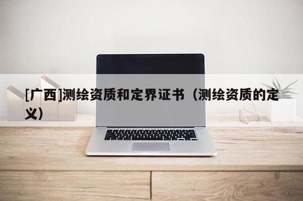 [廣西]測繪資質(zhì)和定界證書（測繪資質(zhì)的定義）