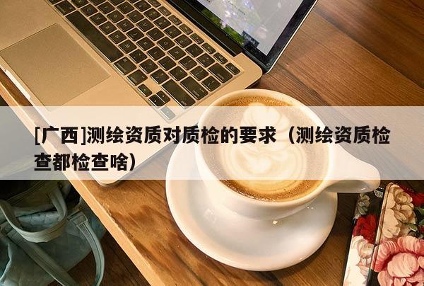 [廣西]測繪資質(zhì)對質(zhì)檢的要求（測繪資質(zhì)檢查都檢查啥）