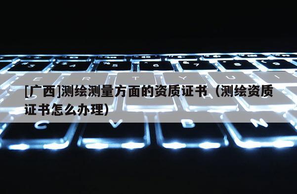 [廣西]測繪測量方面的資質(zhì)證書（測繪資質(zhì)證書怎么辦理）