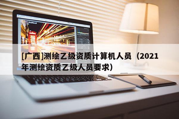 [廣西]測繪乙級資質計算機人員（2021年測繪資質乙級人員要求）