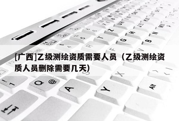 [廣西]乙級測繪資質(zhì)需要人員（乙級測繪資質(zhì)人員刪除需要幾天）