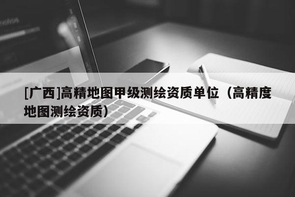 [廣西]高精地圖甲級測繪資質(zhì)單位（高精度地圖測繪資質(zhì)）