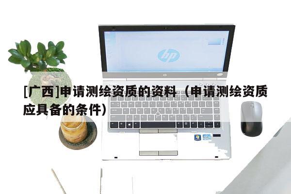[廣西]申請(qǐng)測(cè)繪資質(zhì)的資料（申請(qǐng)測(cè)繪資質(zhì)應(yīng)具備的條件）