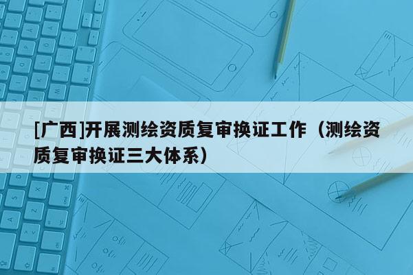 [廣西]開展測繪資質(zhì)復審換證工作（測繪資質(zhì)復審換證三大體系）