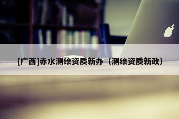 [廣西]赤水測(cè)繪資質(zhì)新辦（測(cè)繪資質(zhì)新政）