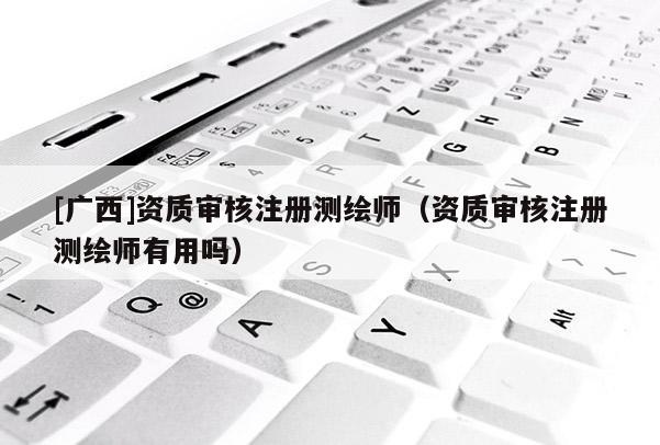 [廣西]資質(zhì)審核注冊測繪師（資質(zhì)審核注冊測繪師有用嗎）