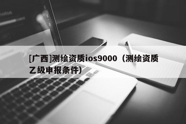 [廣西]測(cè)繪資質(zhì)ios9000（測(cè)繪資質(zhì)乙級(jí)申報(bào)條件）
