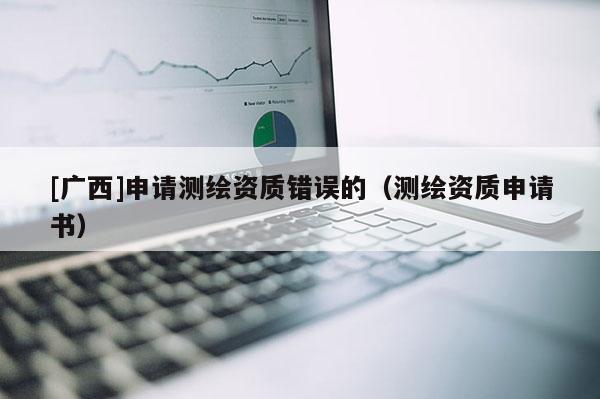 [廣西]申請測繪資質(zhì)錯(cuò)誤的（測繪資質(zhì)申請書）