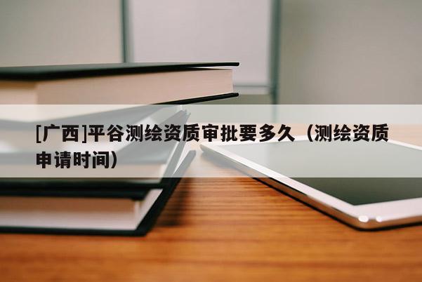 [廣西]平谷測繪資質審批要多久（測繪資質申請時間）