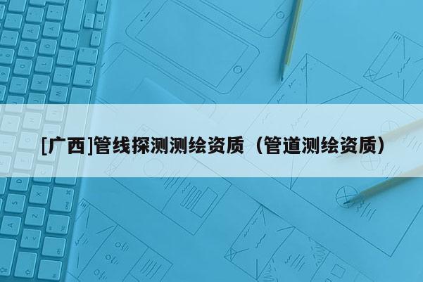 [廣西]管線探測測繪資質(zhì)（管道測繪資質(zhì)）