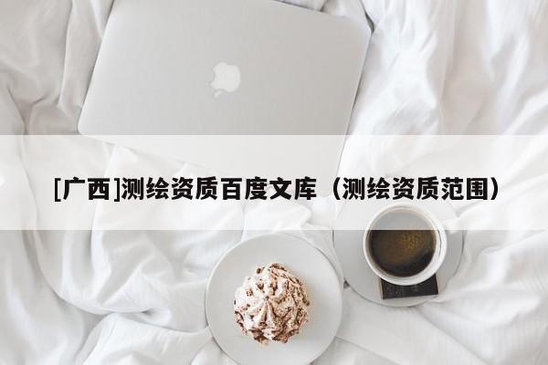 [廣西]測(cè)繪資質(zhì)百度文庫(kù)（測(cè)繪資質(zhì)范圍）