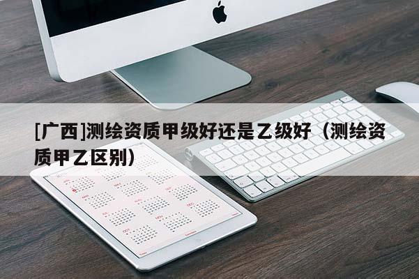 [廣西]測繪資質(zhì)甲級(jí)好還是乙級(jí)好（測繪資質(zhì)甲乙區(qū)別）