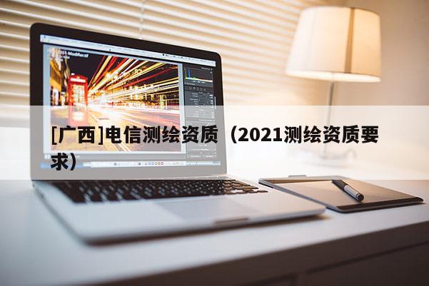 [廣西]電信測(cè)繪資質(zhì)（2021測(cè)繪資質(zhì)要求）