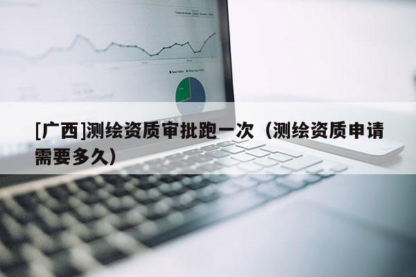 [廣西]測(cè)繪資質(zhì)審批跑一次（測(cè)繪資質(zhì)申請(qǐng)需要多久）