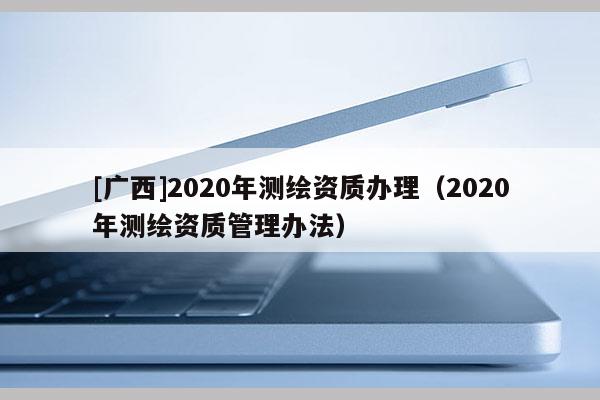 [廣西]2020年測(cè)繪資質(zhì)辦理（2020年測(cè)繪資質(zhì)管理辦法）