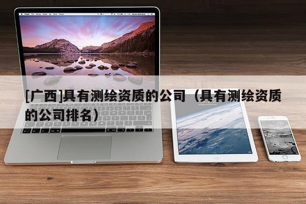 [廣西]具有測繪資質(zhì)的公司（具有測繪資質(zhì)的公司排名）