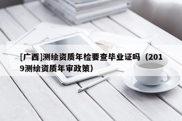 [廣西]測繪資質(zhì)年檢要查畢業(yè)證嗎（2019測繪資質(zhì)年審政策）
