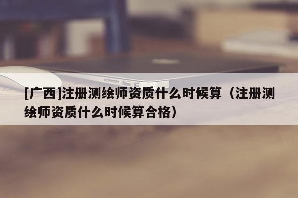 [廣西]注冊測繪師資質(zhì)什么時候算（注冊測繪師資質(zhì)什么時候算合格）