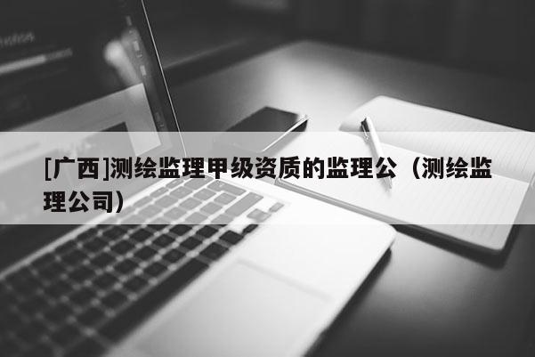 [廣西]測(cè)繪監(jiān)理甲級(jí)資質(zhì)的監(jiān)理公（測(cè)繪監(jiān)理公司）