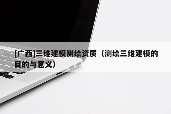 [廣西]三維建模測繪資質(zhì)（測繪三維建模的目的與意義）