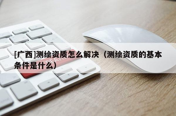 [廣西]測(cè)繪資質(zhì)怎么解決（測(cè)繪資質(zhì)的基本條件是什么）