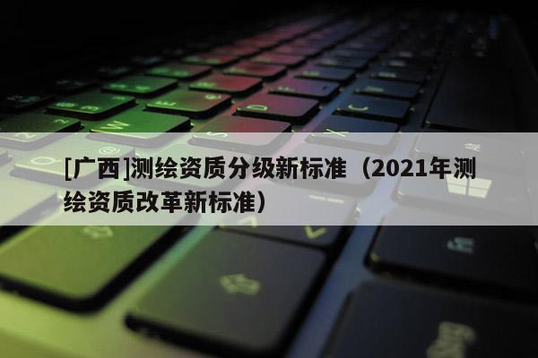[廣西]測(cè)繪資質(zhì)分級(jí)新標(biāo)準(zhǔn)（2021年測(cè)繪資質(zhì)改革新標(biāo)準(zhǔn)）