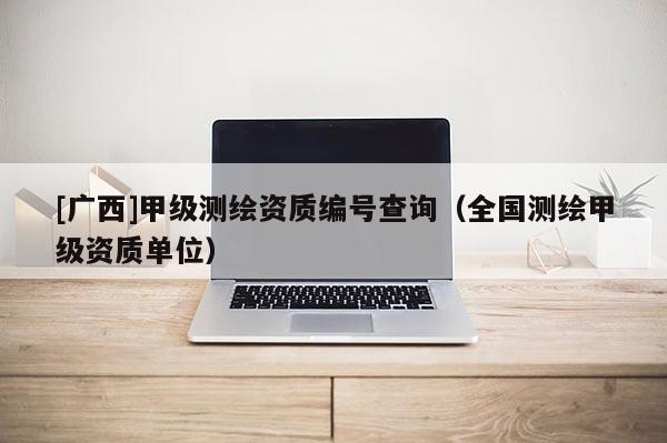 [廣西]甲級測繪資質(zhì)編號查詢（全國測繪甲級資質(zhì)單位）