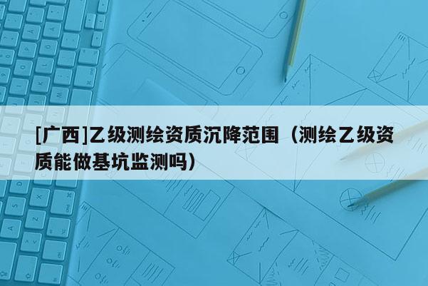 [廣西]乙級(jí)測(cè)繪資質(zhì)沉降范圍（測(cè)繪乙級(jí)資質(zhì)能做基坑監(jiān)測(cè)嗎）