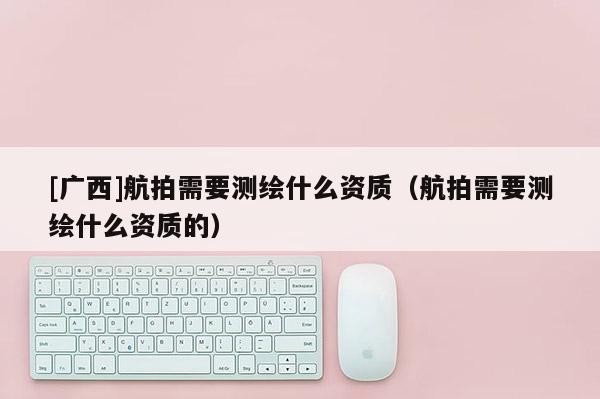 [廣西]航拍需要測繪什么資質(zhì)（航拍需要測繪什么資質(zhì)的）