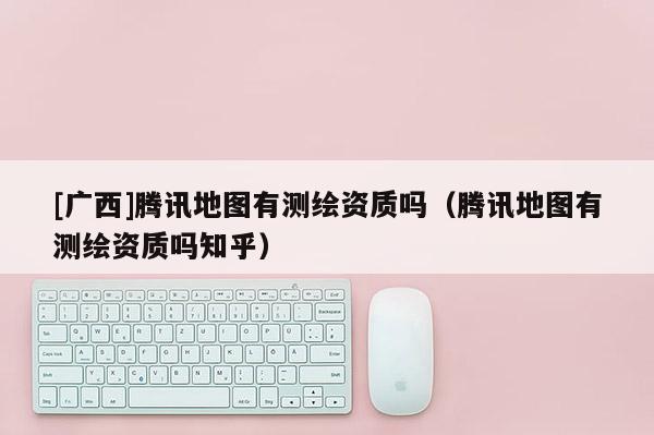 [廣西]騰訊地圖有測(cè)繪資質(zhì)嗎（騰訊地圖有測(cè)繪資質(zhì)嗎知乎）