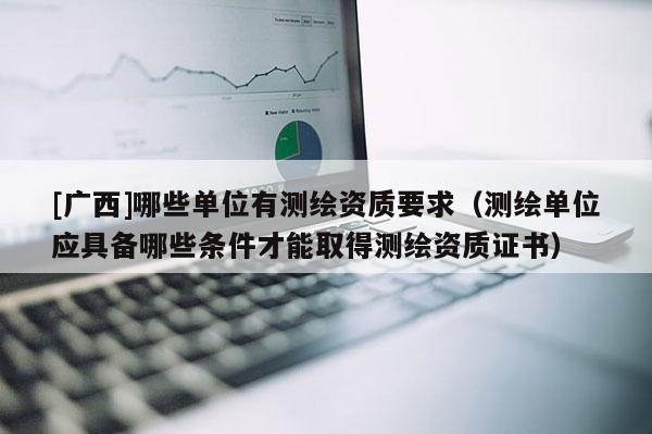 [廣西]哪些單位有測繪資質(zhì)要求（測繪單位應(yīng)具備哪些條件才能取得測繪資質(zhì)證書）