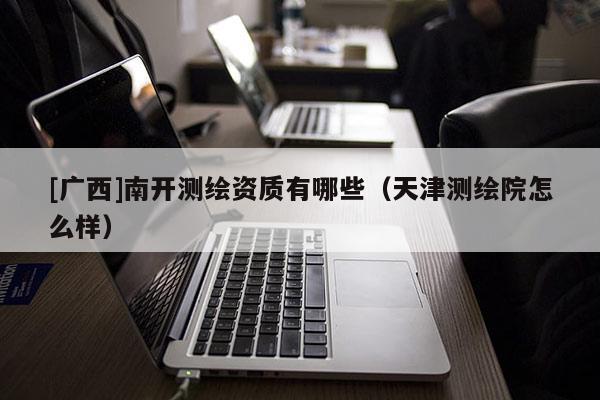 [廣西]南開測繪資質(zhì)有哪些（天津測繪院怎么樣）