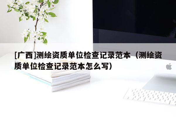 [廣西]測繪資質(zhì)單位檢查記錄范本（測繪資質(zhì)單位檢查記錄范本怎么寫）