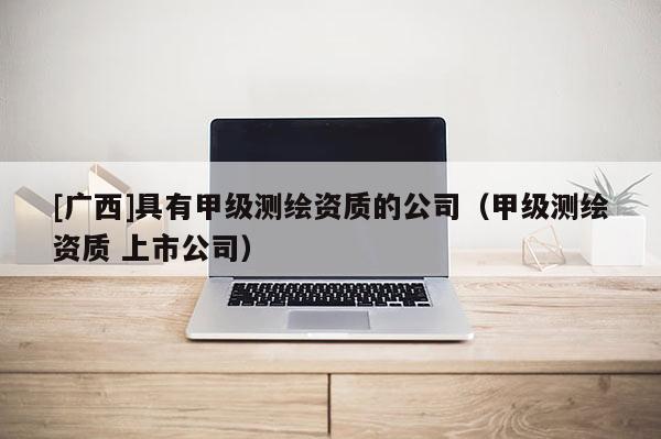 [廣西]具有甲級測繪資質(zhì)的公司（甲級測繪資質(zhì) 上市公司）