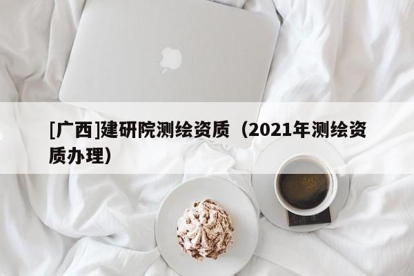 [廣西]建研院測繪資質(zhì)（2021年測繪資質(zhì)辦理）