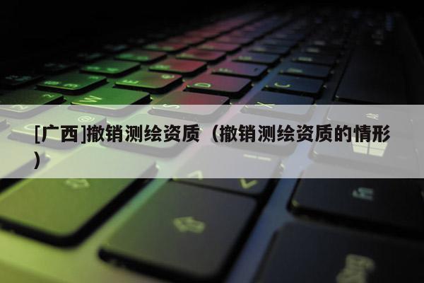 [廣西]撤銷測繪資質(zhì)（撤銷測繪資質(zhì)的情形）