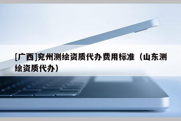 [廣西]兗州測(cè)繪資質(zhì)代辦費(fèi)用標(biāo)準(zhǔn)（山東測(cè)繪資質(zhì)代辦）