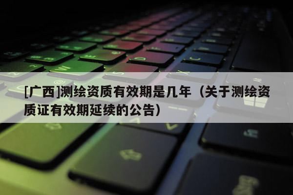 [廣西]測繪資質(zhì)有效期是幾年（關(guān)于測繪資質(zhì)證有效期延續(xù)的公告）