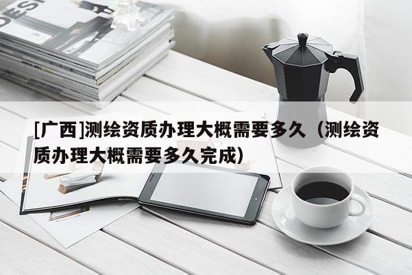[廣西]測繪資質(zhì)辦理大概需要多久（測繪資質(zhì)辦理大概需要多久完成）
