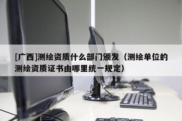 [廣西]測繪資質(zhì)什么部門頒發(fā)（測繪單位的測繪資質(zhì)證書由哪里統(tǒng)一規(guī)定）