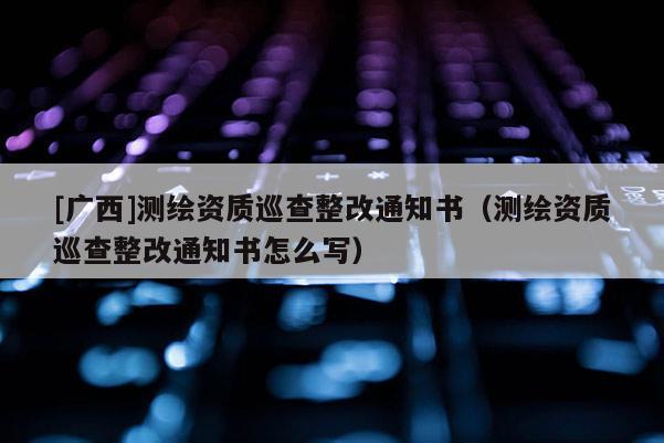 [廣西]測繪資質(zhì)巡查整改通知書（測繪資質(zhì)巡查整改通知書怎么寫）