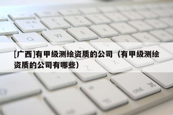 [廣西]有甲級(jí)測(cè)繪資質(zhì)的公司（有甲級(jí)測(cè)繪資質(zhì)的公司有哪些）