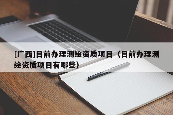 [廣西]目前辦理測繪資質(zhì)項目（目前辦理測繪資質(zhì)項目有哪些）