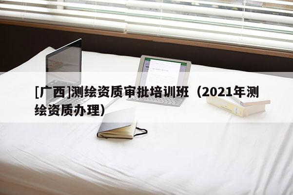 [廣西]測繪資質(zhì)審批培訓(xùn)班（2021年測繪資質(zhì)辦理）