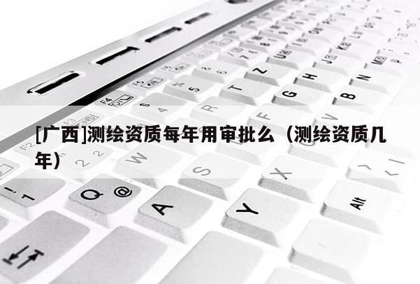 [廣西]測繪資質(zhì)每年用審批么（測繪資質(zhì)幾年）