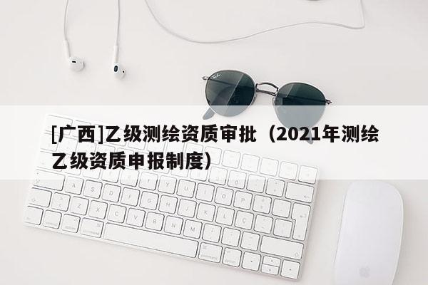 [廣西]乙級測繪資質(zhì)審批（2021年測繪乙級資質(zhì)申報制度）