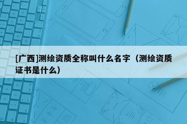 [廣西]測(cè)繪資質(zhì)全稱叫什么名字（測(cè)繪資質(zhì)證書是什么）